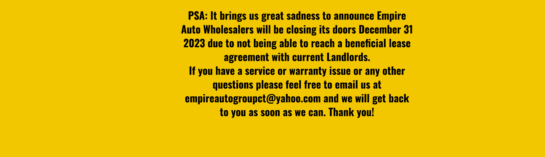PSA: It brings us great sadness to announce Empire Auto Wholesalers will be closing its doors December 31 2023 due to not being able to reach a beneficial lease agreement with current Landlords. If you have a service or warranty issue or any other questions please feel free to email us at empireautogroupct@yahoo.com and we will get back to you as soon as we can. Thank you!